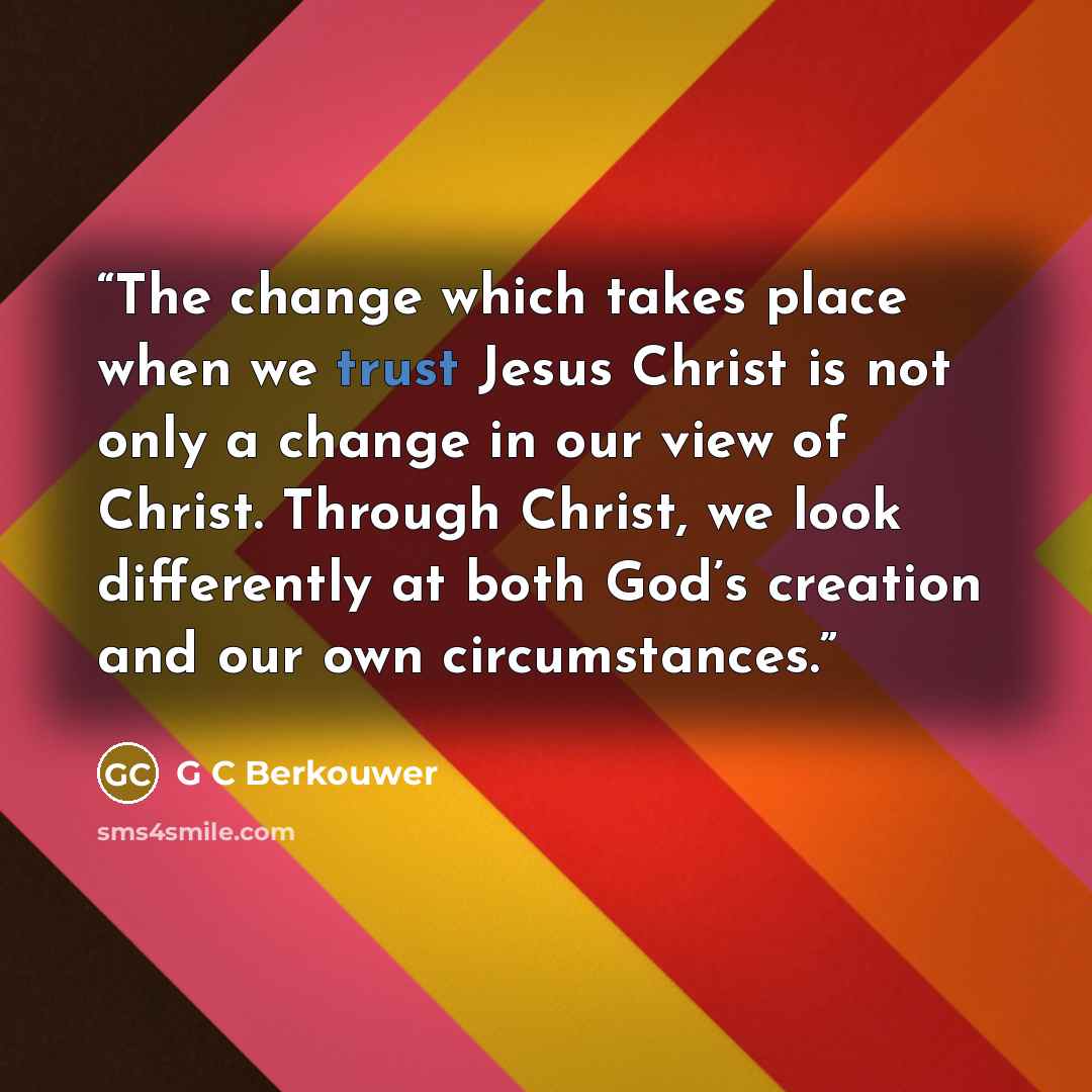 “The change which takes place when we trust Jesus Christ is not only a change in our view of Christ. Through Christ, we look differently at both God’s creation and our own circumstances.” quote by G C Berkouwer