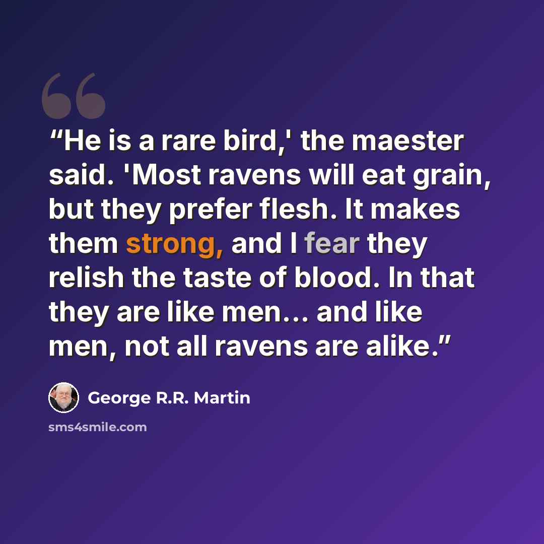 “He is a rare bird,' the maester said. 'Most ravens will eat grain, but they prefer flesh. It makes them strong, and I fear they relish the taste of blood. In that they are like men... and like men, not all ravens are alike.” quote by George R.R. Martin
