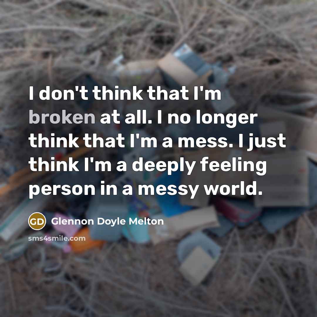 “I don't think that I'm broken at all. I no longer think that I'm a mess. I just think I'm a deeply feeling person in a messy world.” quote by Glennon Doyle Melton