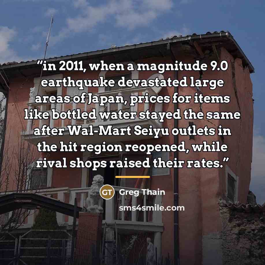 “in 2011, when a magnitude 9.0 earthquake devastated large areas of Japan, prices for items like bottled water stayed the same after Wal-Mart Seiyu outlets in the hit region reopened, while rival shops raised their rates.” quote by Greg Thain