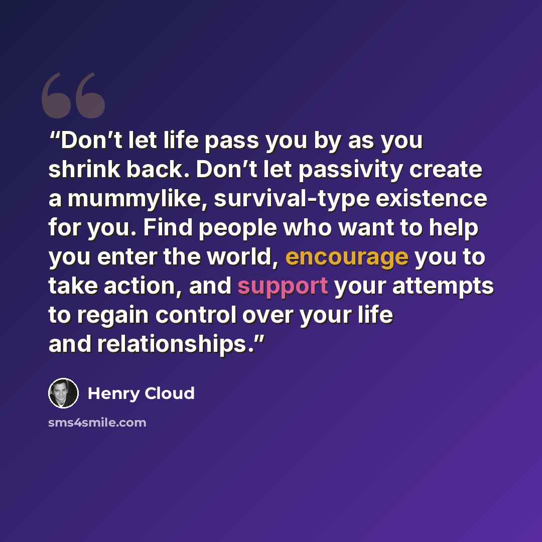 “Don’t let life pass you by as you shrink back. Don’t let passivity create a mummylike, survival-type existence for you. Find people who want to help you enter the world, encourage you to take action, and support your attempts to regain control over your life and relationships.” quote by Henry Cloud