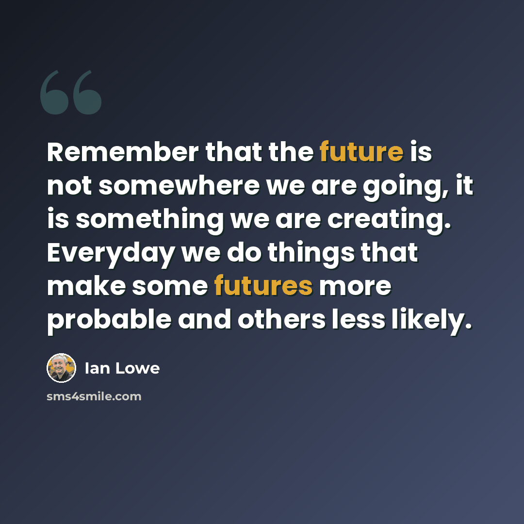“Remember that the future is not somewhere we are going, it is something we are creating. Everyday we do things that make some futures more probable and others less likely.” quote by Ian Lowe