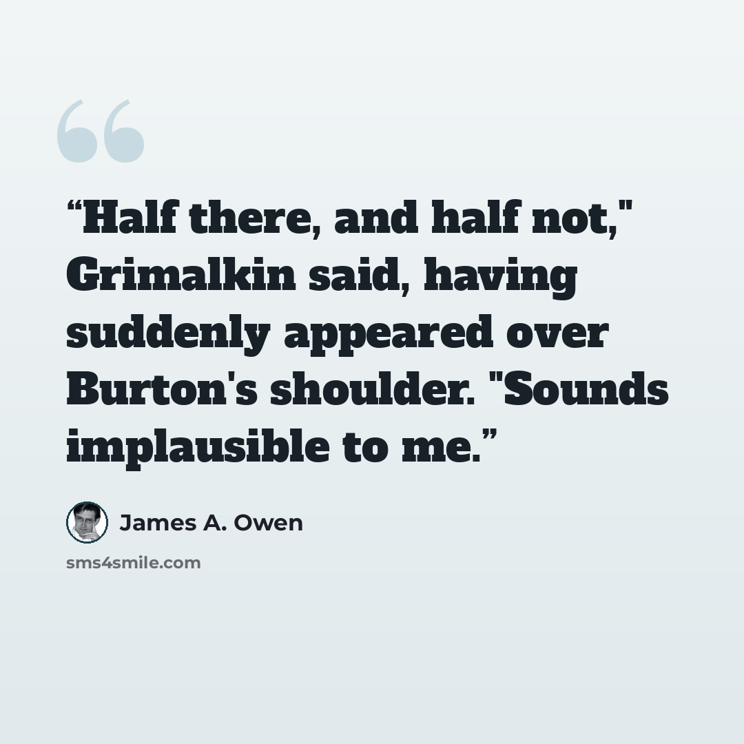 “Half there, and half not," Grimalkin said, having suddenly appeared over Burton's shoulder. "Sounds implausible to me.” quote by James A. Owen