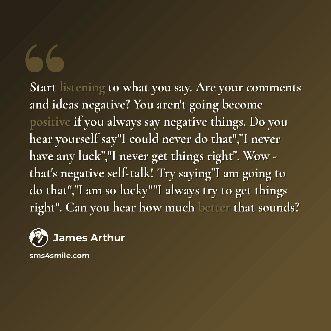 “Start listening to what you say. Are your comments and ideas negative? You aren't going become positive if you always say negative things. Do you hear yourself say"I could never do that","I never have any luck","I never get things right". Wow - that's negative self-talk! Try saying"I am going to…” quote by James Arthur