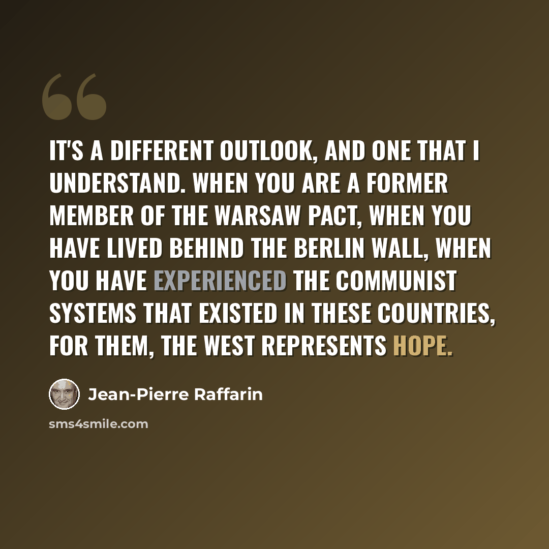 “It's a different outlook, and one that I understand. When you are a former member of the Warsaw Pact, when you have lived behind the Berlin Wall, when you have experienced the communist systems that existed in these countries, for them, the West represents hope.” quote by Jean-Pierre Raffarin