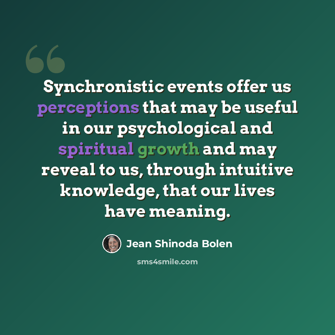 “Synchronistic events offer us perceptions that may be useful in our psychological and spiritual growth and may reveal to us, through intuitive knowledge, that our lives have meaning.” quote by Jean Shinoda Bolen