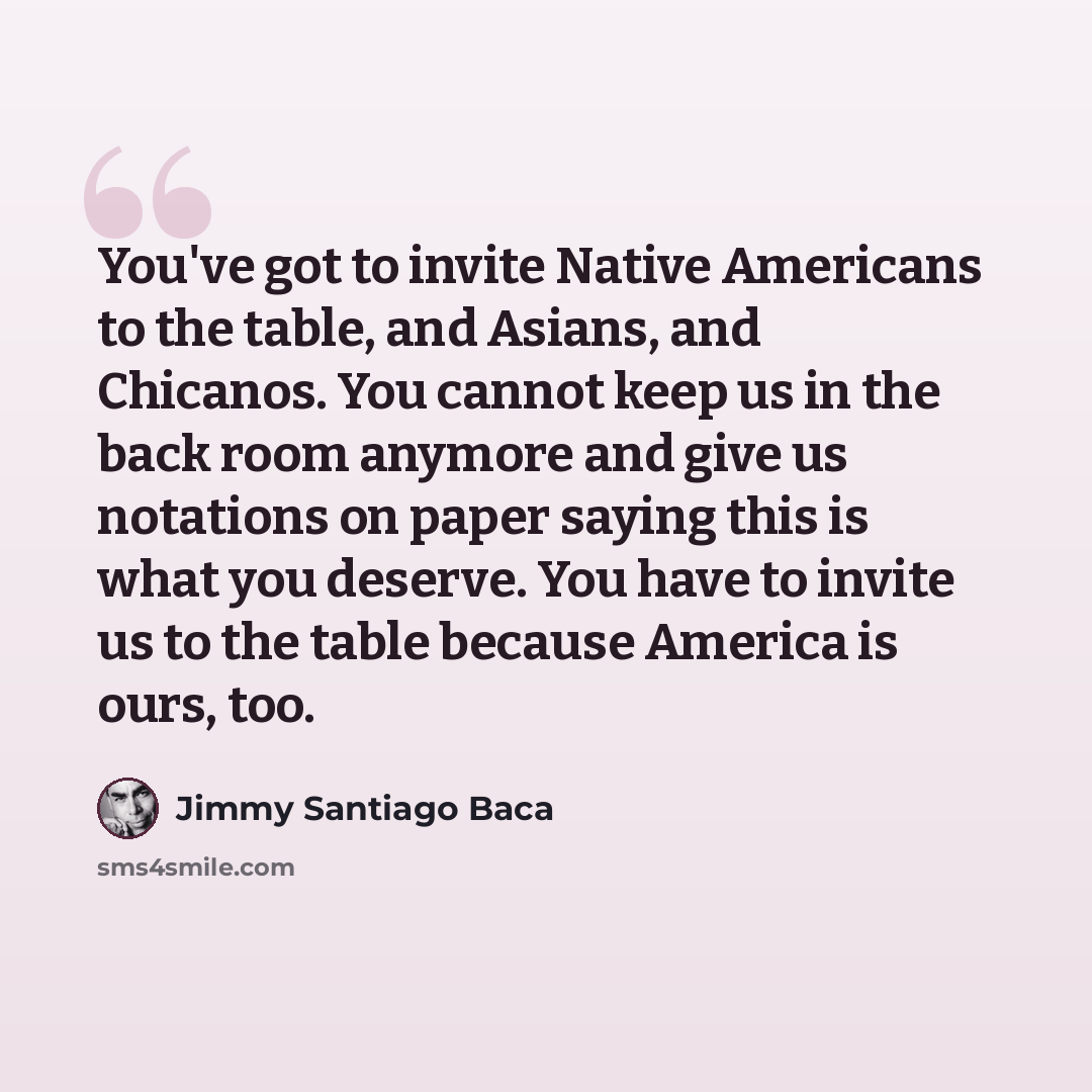 “You've got to invite Native Americans to the table, and Asians, and Chicanos. You cannot keep us in the back room anymore and give us notations on paper saying this is what you deserve. You have to invite us to the table because America is ours, too.” quote by Jimmy Santiago Baca