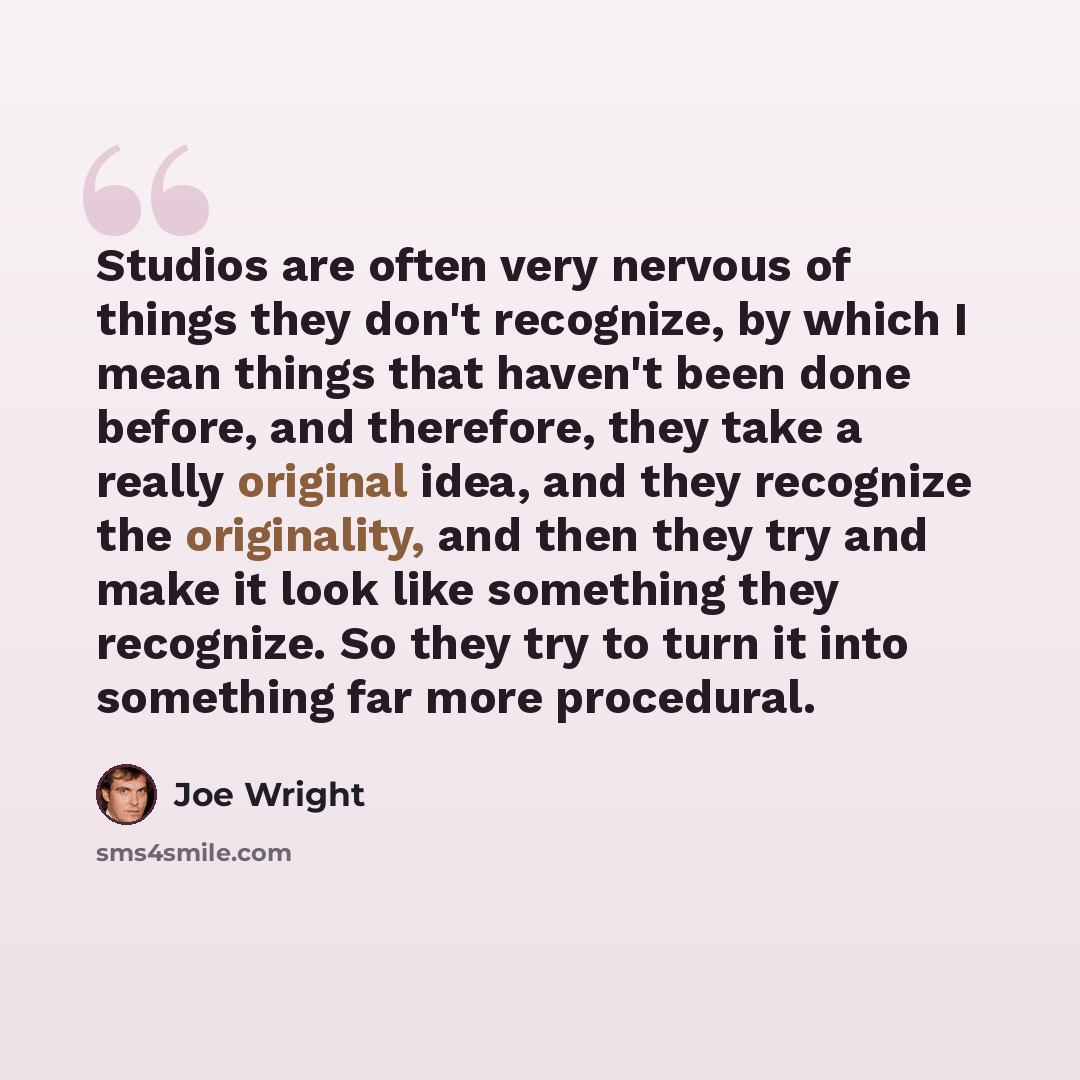 “Studios are often very nervous of things they don't recognize, by which I mean things that haven't been done before, and therefore, they take a really original idea, and they recognize the originality, and then they try and make it look like something they recognize. So they try to turn it into…” quote by Joe Wright
