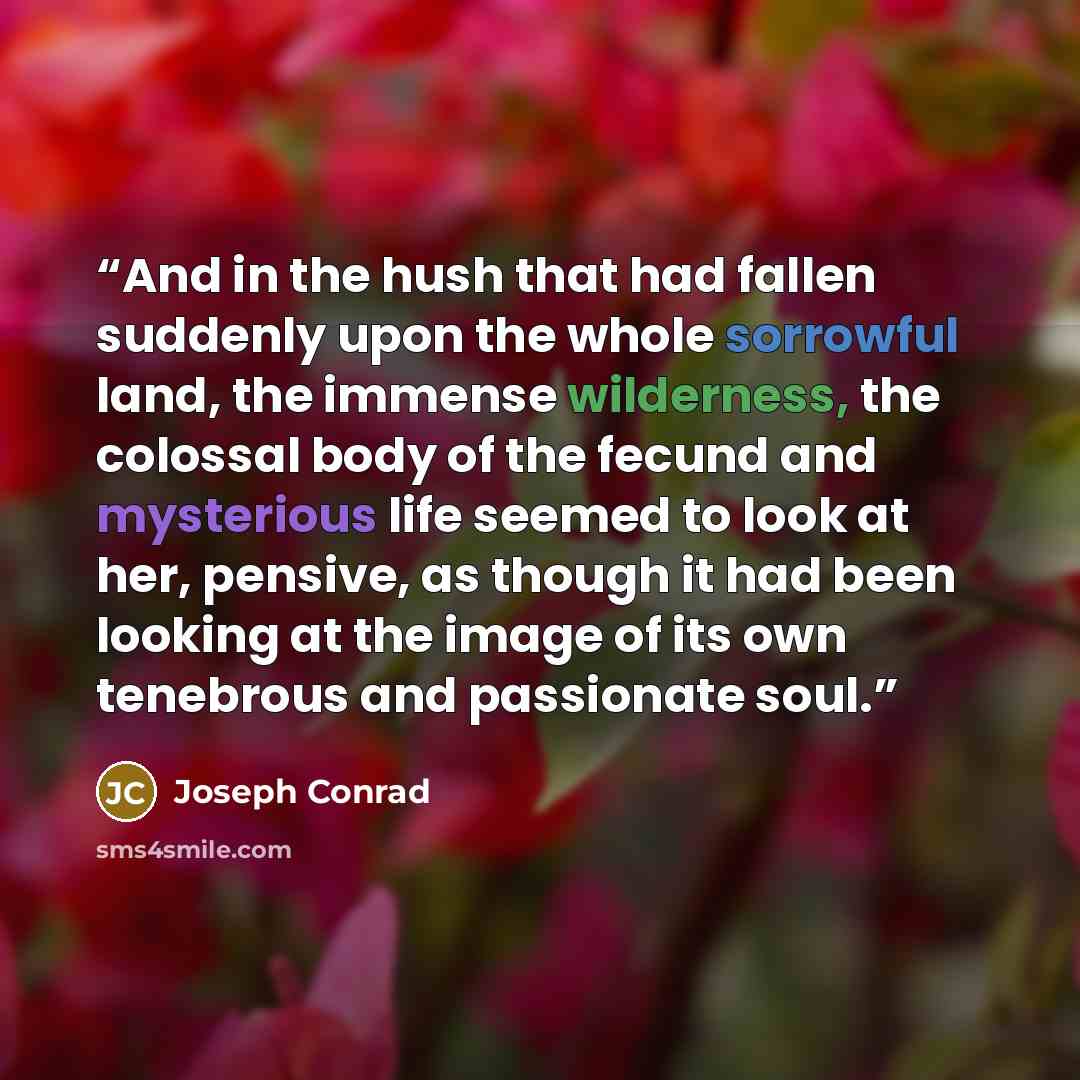 “And in the hush that had fallen suddenly upon the whole sorrowful land, the immense wilderness, the colossal body of the fecund and mysterious life seemed to look at her, pensive, as though it had been looking at the image of its own tenebrous and passionate soul.” quote by Joseph Conrad