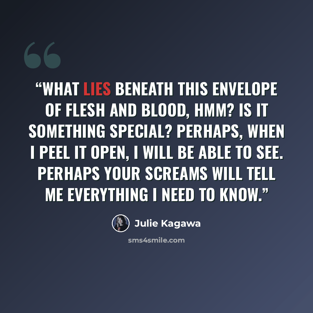 “What lies beneath this envelope of flesh and blood, hmm? Is it something special? Perhaps, when I peel it open, I will be able to see. Perhaps your screams will tell me everything I need to know.” quote by Julie Kagawa