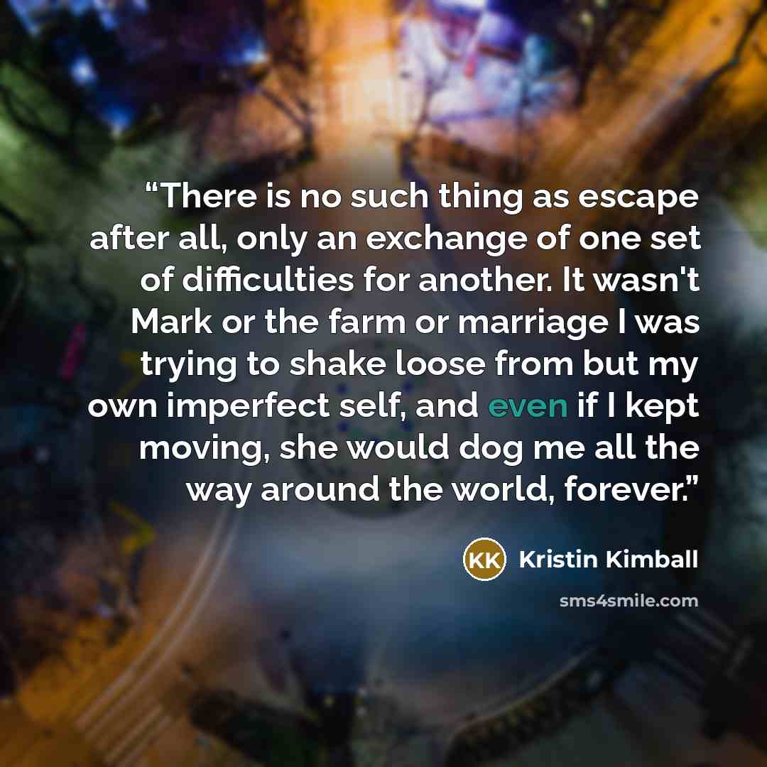 “There is no such thing as escape after all, only an exchange of one set of difficulties for another. It wasn't Mark or the farm or marriage I was trying to shake loose from but my own imperfect self, and even if I kept moving, she would dog me all the way around the world, forever.” quote by Kristin Kimball
