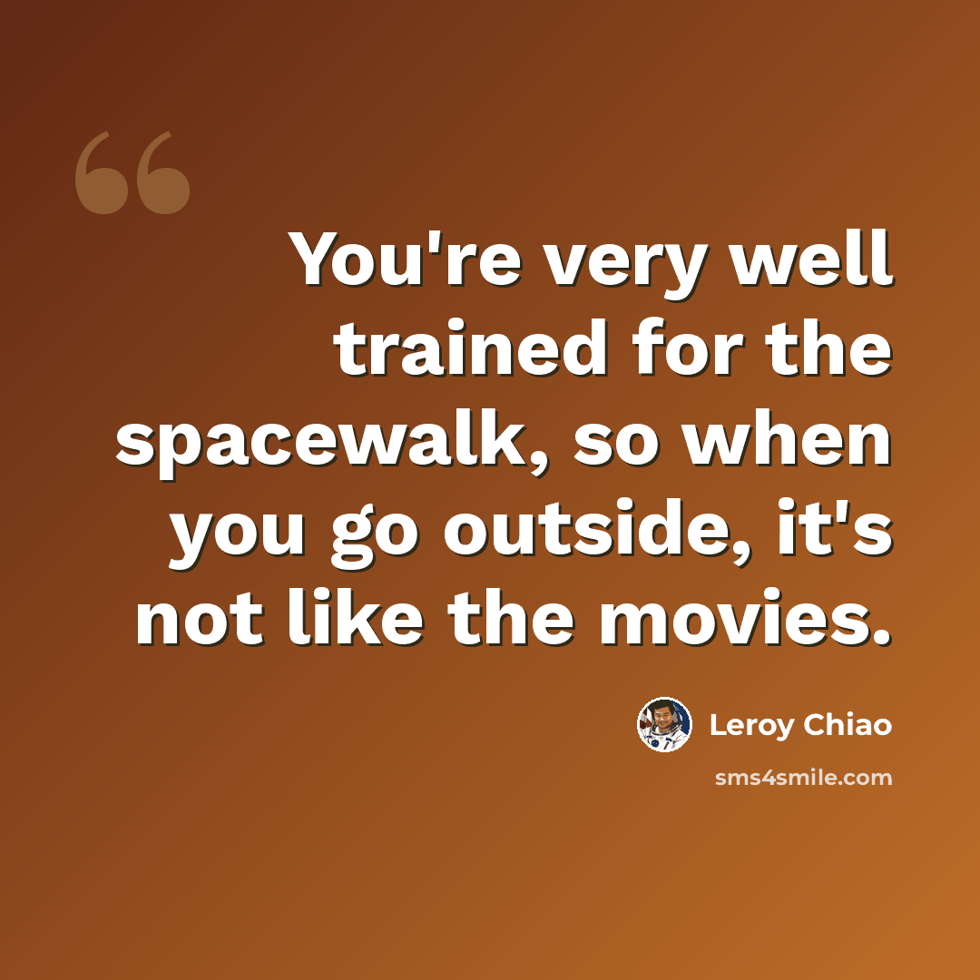 “You're very well trained for the spacewalk, so when you go outside, it's not like the movies.” quote by Leroy Chiao