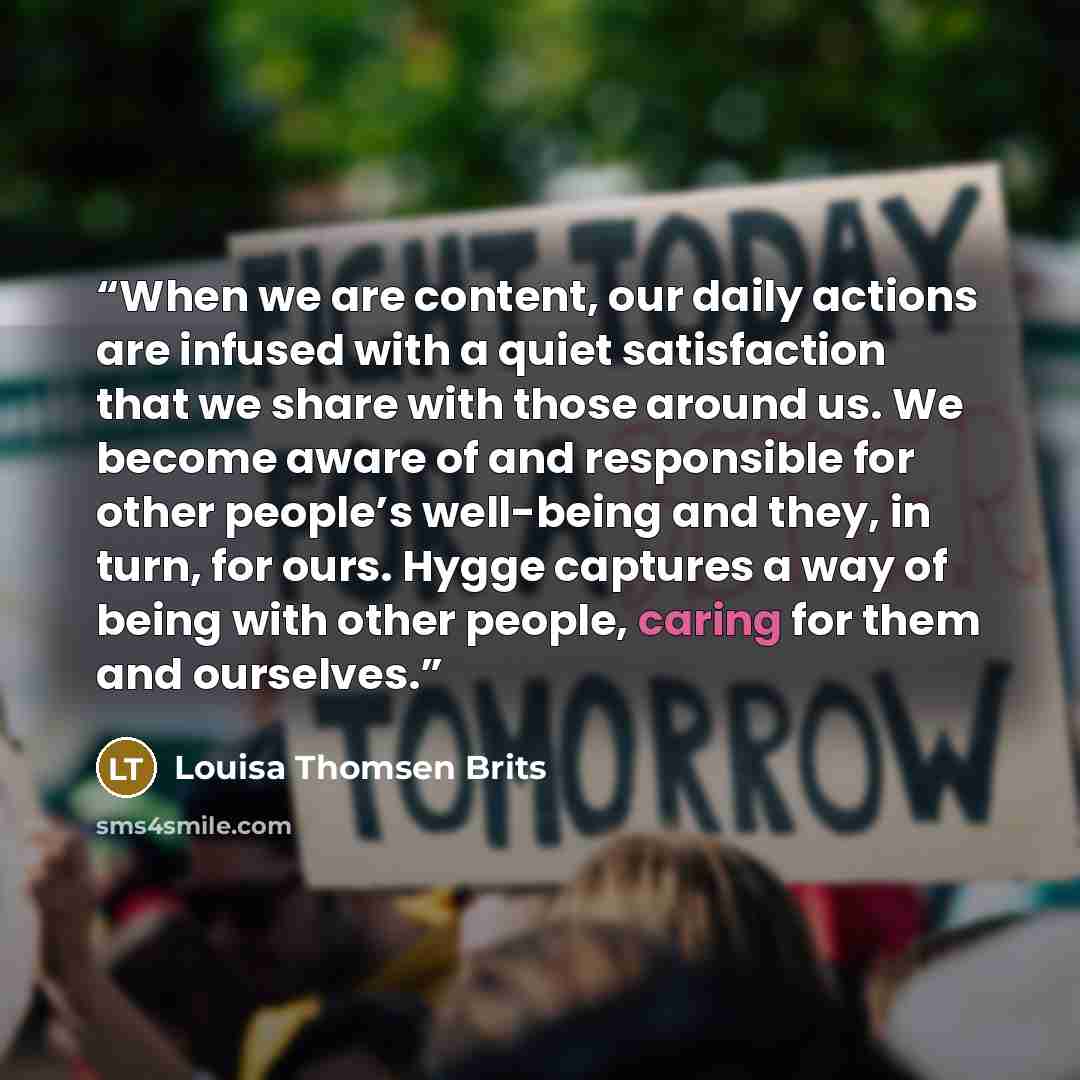 “When we are content, our daily actions are infused with a quiet satisfaction that we share with those around us. We become aware of and responsible for other people’s well-being and they, in turn, for ours. Hygge captures a way of being with other people, caring for them and ourselves.” quote by Louisa Thomsen Brits