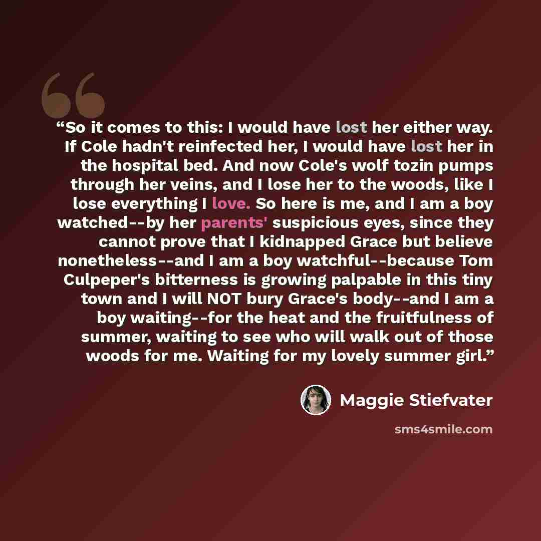 “So it comes to this: I would have lost her either way. If Cole hadn't reinfected her, I would have lost her in the hospital bed. And now Cole's wolf tozin pumps through her veins, and I lose her to the woods, like I lose everything I love. So here is me, and I am a boy watched--by her parents'…” quote by Maggie Stiefvater