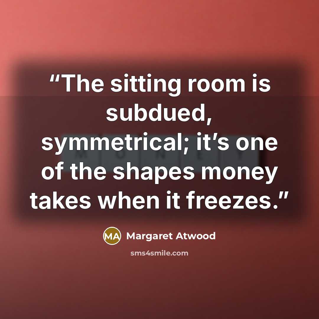“The sitting room is subdued, symmetrical; it’s one of the shapes money takes when it freezes.” quote by Margaret Atwood