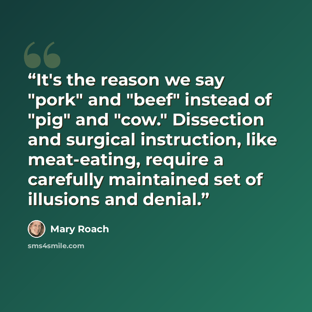 “It's the reason we say "pork" and "beef" instead of "pig" and "cow." Dissection and surgical instruction, like meat-eating, require a carefully maintained set of illusions and denial.” quote by Mary Roach