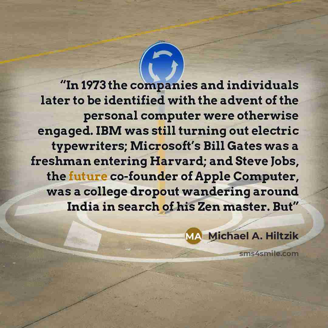 “In 1973 the companies and individuals later to be identified with the advent of the personal computer were otherwise engaged. IBM was still turning out electric typewriters; Microsoft’s Bill Gates was a freshman entering Harvard; and Steve Jobs, the future co-founder of Apple Computer, was a…” quote by Michael A. Hiltzik