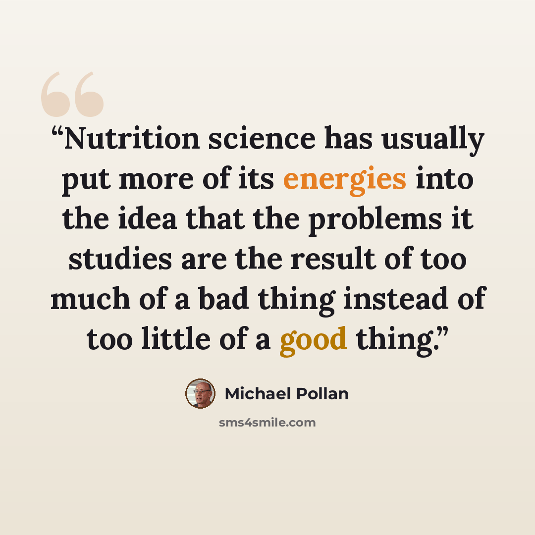 “Nutrition science has usually put more of its energies into the idea that the problems it studies are the result of too much of a bad thing instead of too little of a good thing.” quote by Michael Pollan