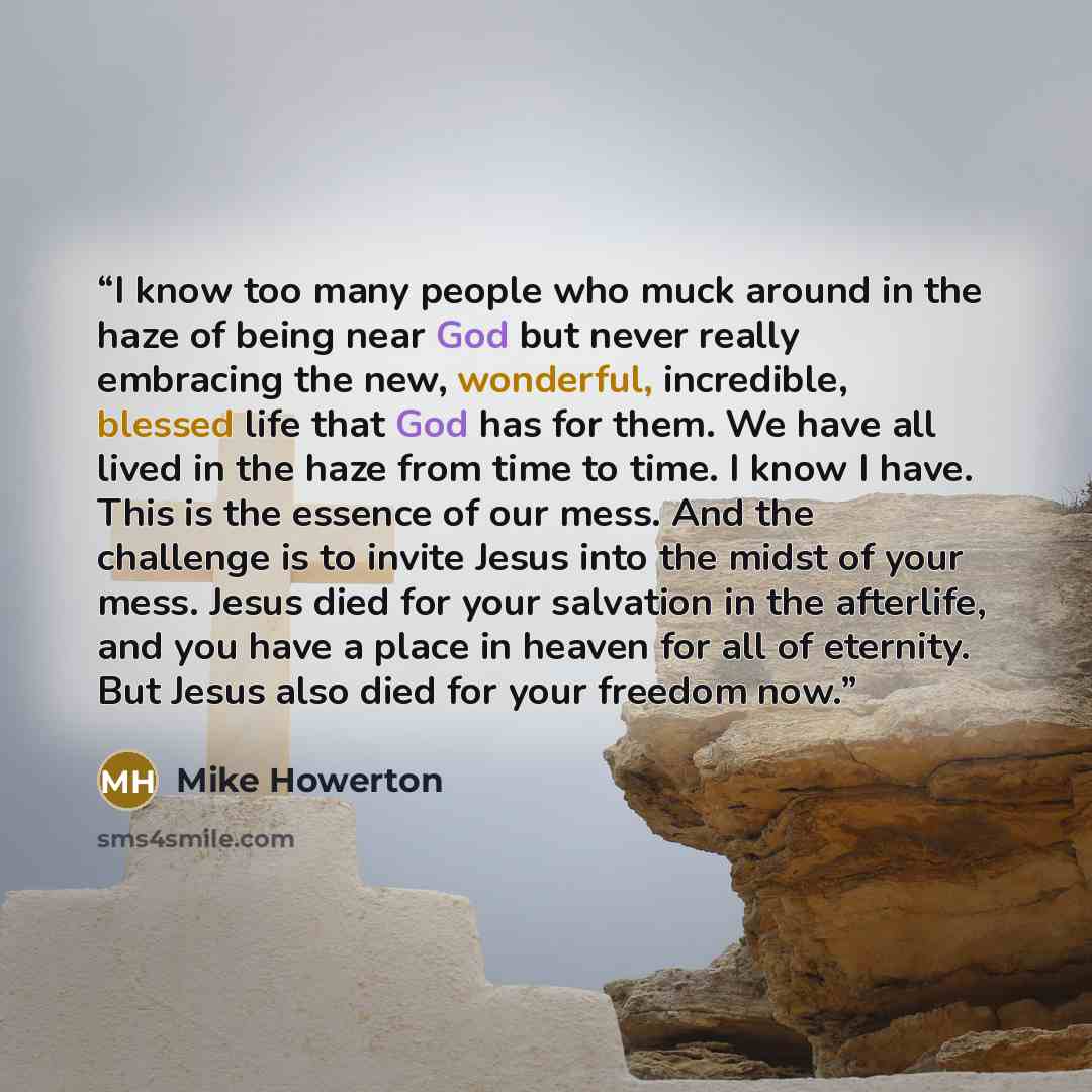 “I know too many people who muck around in the haze of being near God but never really embracing the new, wonderful, incredible, blessed life that God has for them. We have all lived in the haze from time to time. I know I have. This is the essence of our mess. And the challenge is to invite Jesus…” quote by Mike Howerton