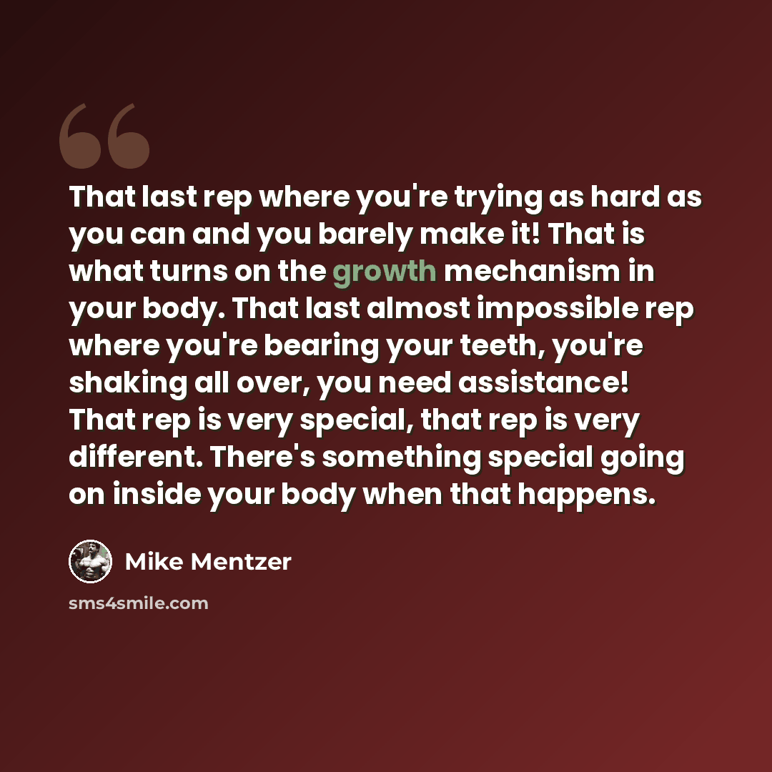 “That last rep where you're trying as hard as you can and you barely make it! That is what turns on the growth mechanism in your body. That last almost impossible rep where you're bearing your teeth, you're shaking all over, you need assistance! That rep is very special, that rep is very different…” quote by Mike Mentzer