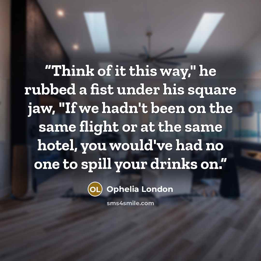 “Think of it this way," he rubbed a fist under his square jaw, "If we hadn't been on the same flight or at the same hotel, you would've had no one to spill your drinks on.” quote by Ophelia London