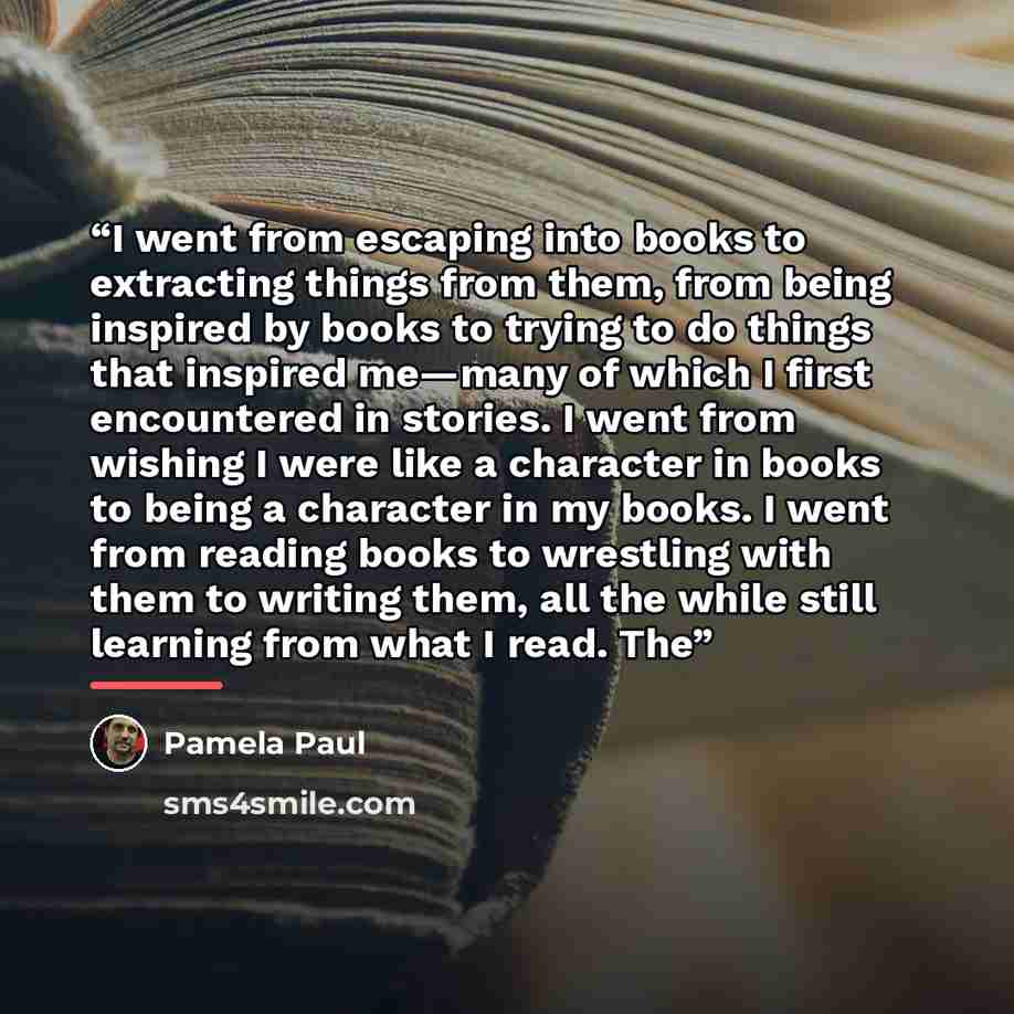 “I went from escaping into books to extracting things from them, from being inspired by books to trying to do things that inspired me—many of which I first encountered in stories. I went from wishing I were like a character in books to being a character in my books. I went from reading books to…” quote by Pamela Paul