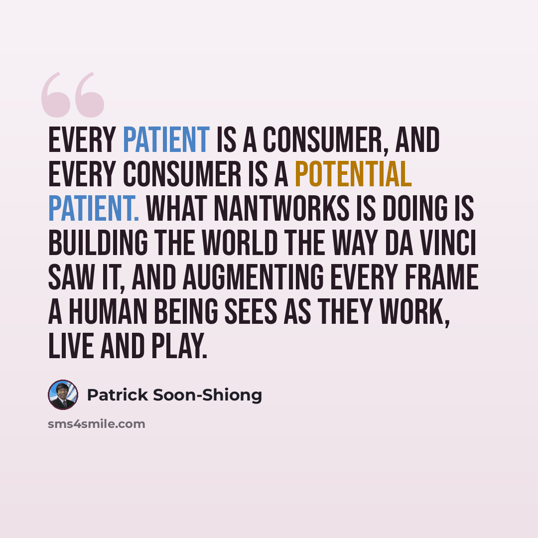 “Every patient is a consumer, and every consumer is a potential patient. What NantWorks is doing is building the world the way Da Vinci saw it, and augmenting every frame a human being sees as they work, live and play.” quote by Patrick Soon-Shiong