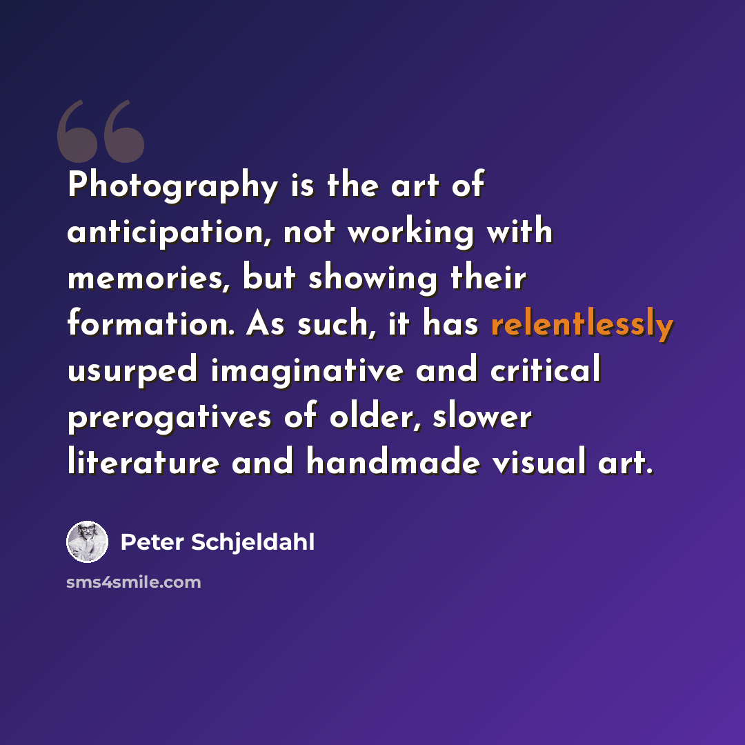 “Photography is the art of anticipation, not working with memories, but showing their formation. As such, it has relentlessly usurped imaginative and critical prerogatives of older, slower literature and handmade visual art.” quote by Peter Schjeldahl