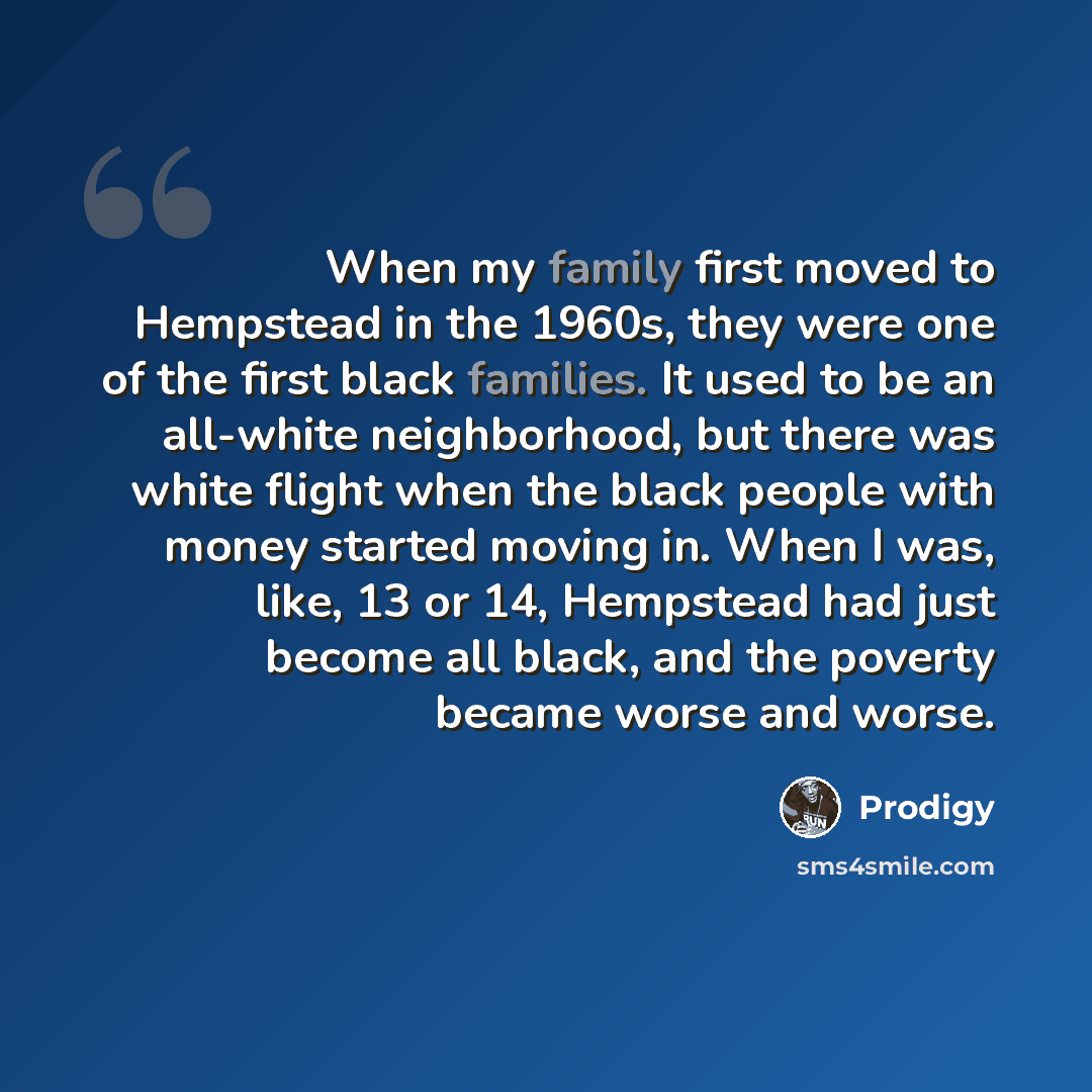 “When my family first moved to Hempstead in the 1960s, they were one of the first black families. It used to be an all-white neighborhood, but there was white flight when the black people with money started moving in. When I was, like, 13 or 14, Hempstead had just become all black, and the poverty…” quote by Prodigy