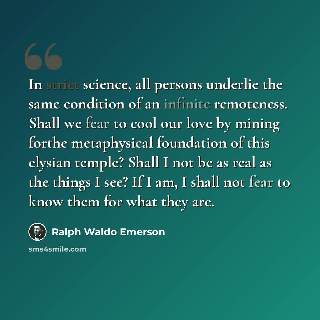 “In strict science, all persons underlie the same condition of an infinite remoteness. Shall we fear to cool our love by mining forthe metaphysical foundation of this elysian temple? Shall I not be as real as the things I see? If I am, I shall not fear to know them for what they are.” quote by Ralph Waldo Emerson