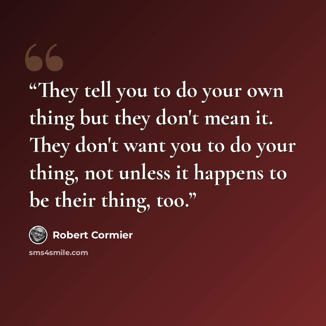 “They tell you to do your own thing but they don't mean it. They don't want you to do your thing, not unless it happens to be their thing, too.” quote by Robert Cormier