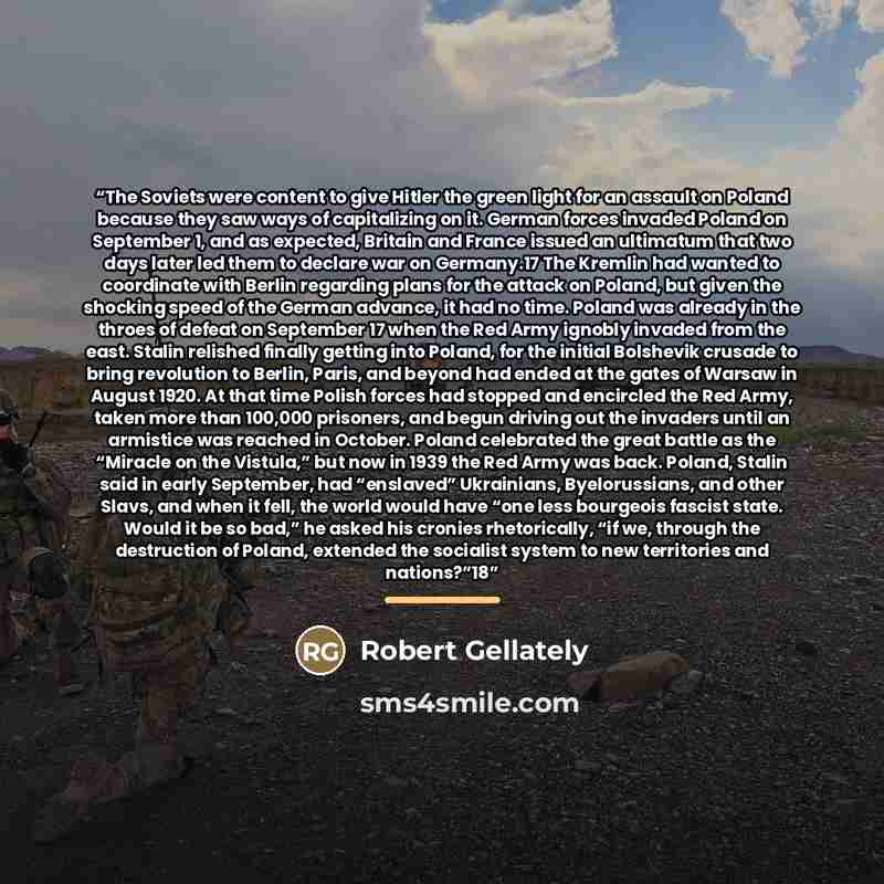 “The Soviets were content to give Hitler the green light for an assault on Poland because they saw ways of capitalizing on it. German forces invaded Poland on September 1, and as expected, Britain and France issued an ultimatum that two days later led them to declare war on Germany.17 The Kremlin…” quote by Robert Gellately