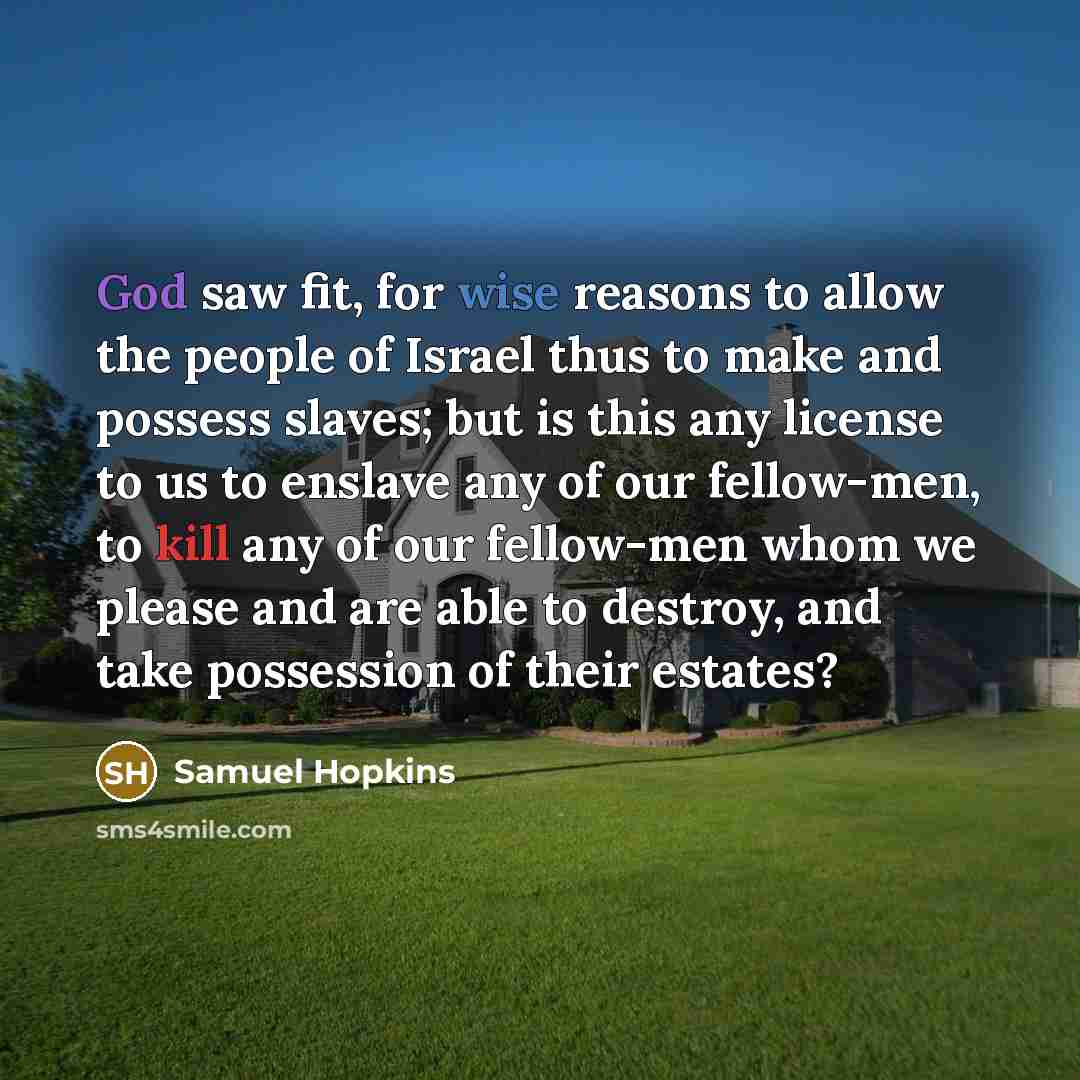 “God saw fit, for wise reasons to allow the people of Israel thus to make and possess slaves; but is this any license to us to enslave any of our fellow-men, to kill any of our fellow-men whom we please and are able to destroy, and take possession of their estates?” quote by Samuel Hopkins