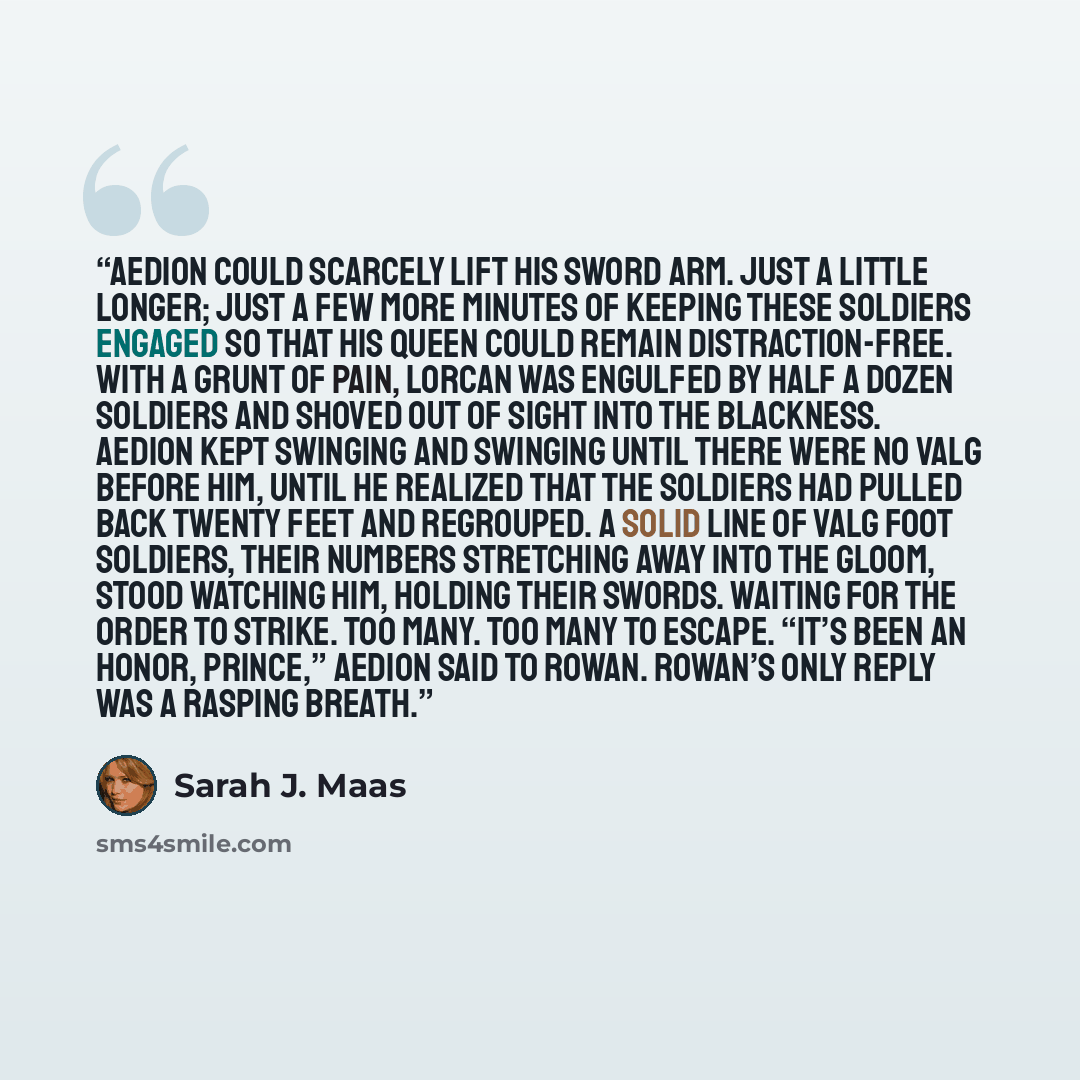 “Aedion could scarcely lift his sword arm. Just a little longer; just a few more minutes of keeping these soldiers engaged so that his queen could remain distraction-free. With a grunt of pain, Lorcan was engulfed by half a dozen soldiers and shoved out of sight into the blackness. Aedion kept…” quote by Sarah J. Maas
