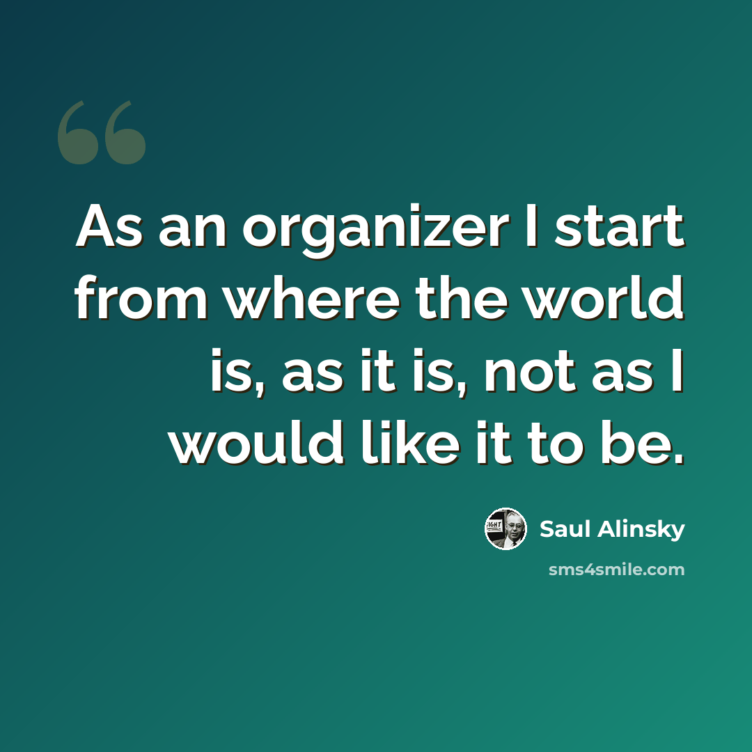 “As an organizer I start from where the world is, as it is, not as I would like it to be.” quote by Saul Alinsky