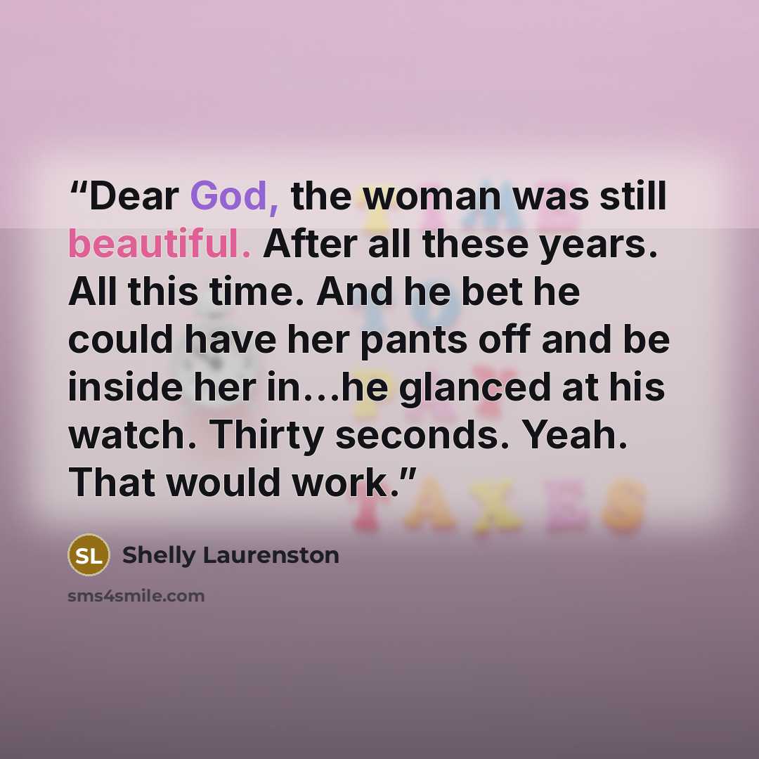 “Dear God, the woman was still beautiful. After all these years. All this time. And he bet he could have her pants off and be inside her in…he glanced at his watch. Thirty seconds. Yeah. That would work.” quote by Shelly Laurenston