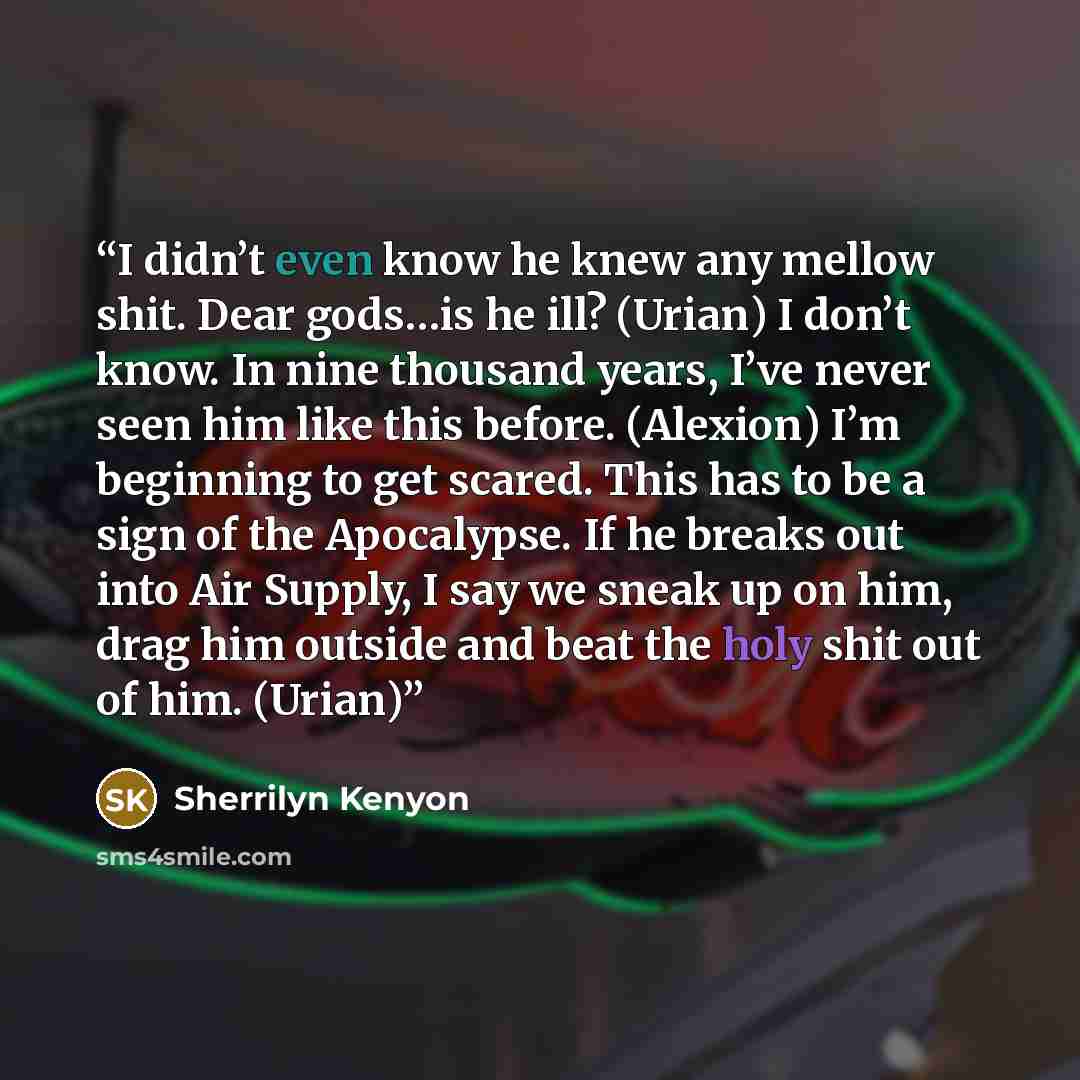 “I didn’t even know he knew any mellow shit. Dear gods…is he ill? (Urian) I don’t know. In nine thousand years, I’ve never seen him like this before. (Alexion) I’m beginning to get scared. This has to be a sign of the Apocalypse. If he breaks out into Air Supply, I say we sneak up on him, drag him…” quote by Sherrilyn Kenyon