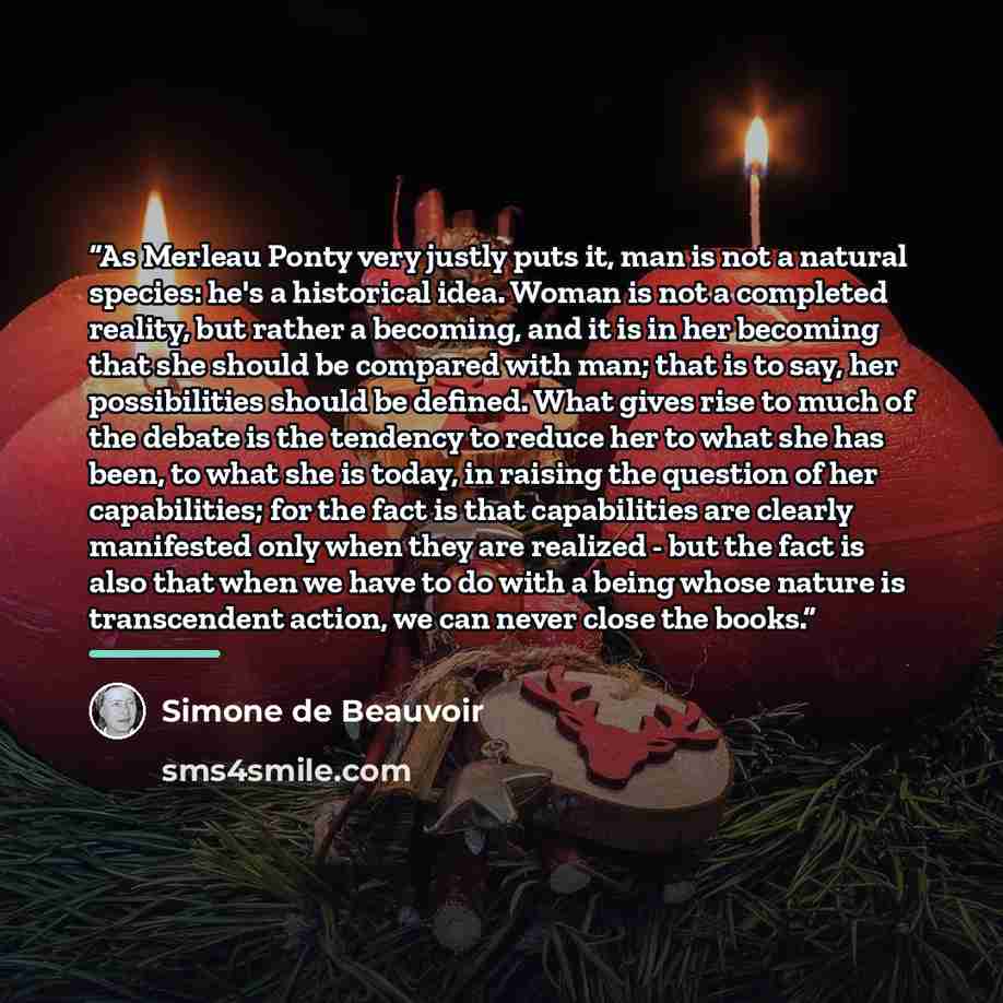 “As Merleau Ponty very justly puts it, man is not a natural species: he's a historical idea. Woman is not a completed reality, but rather a becoming, and it is in her becoming that she should be compared with man; that is to say, her possibilities should be defined. What gives rise to much of the…” quote by Simone de Beauvoir