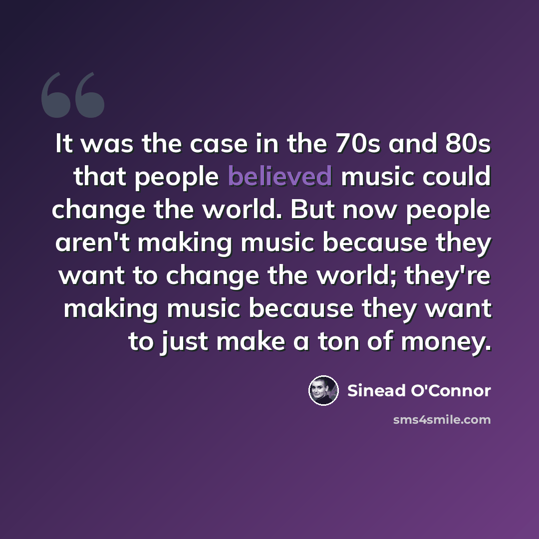 “It was the case in the 70s and 80s that people believed music could change the world. But now people aren't making music because they want to change the world; they're making music because they want to just make a ton of money.” quote by Sinead O'Connor