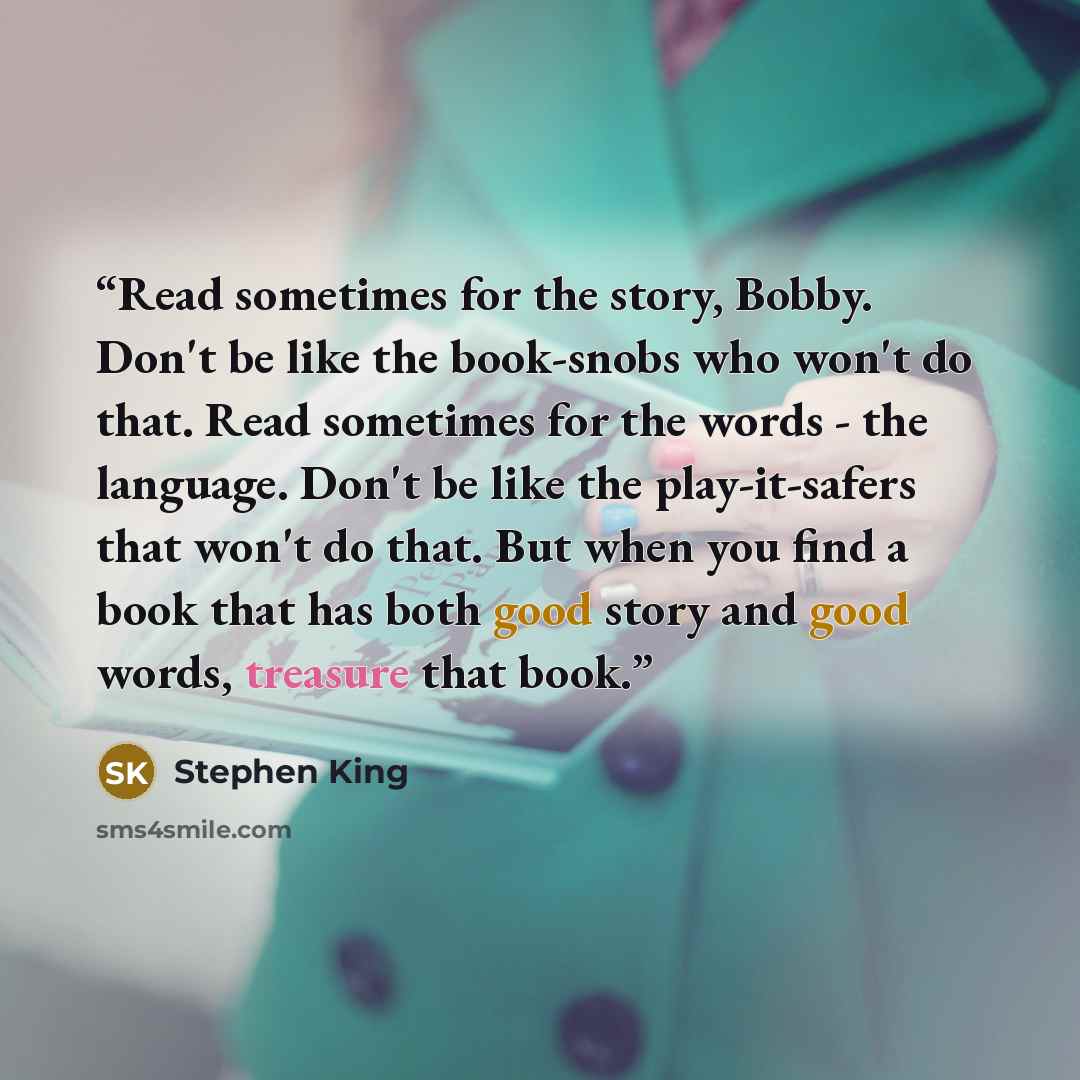 “Read sometimes for the story, Bobby. Don't be like the book-snobs who won't do that. Read sometimes for the words - the language. Don't be like the play-it-safers that won't do that. But when you find a book that has both good story and good words, treasure that book.” quote by Stephen King