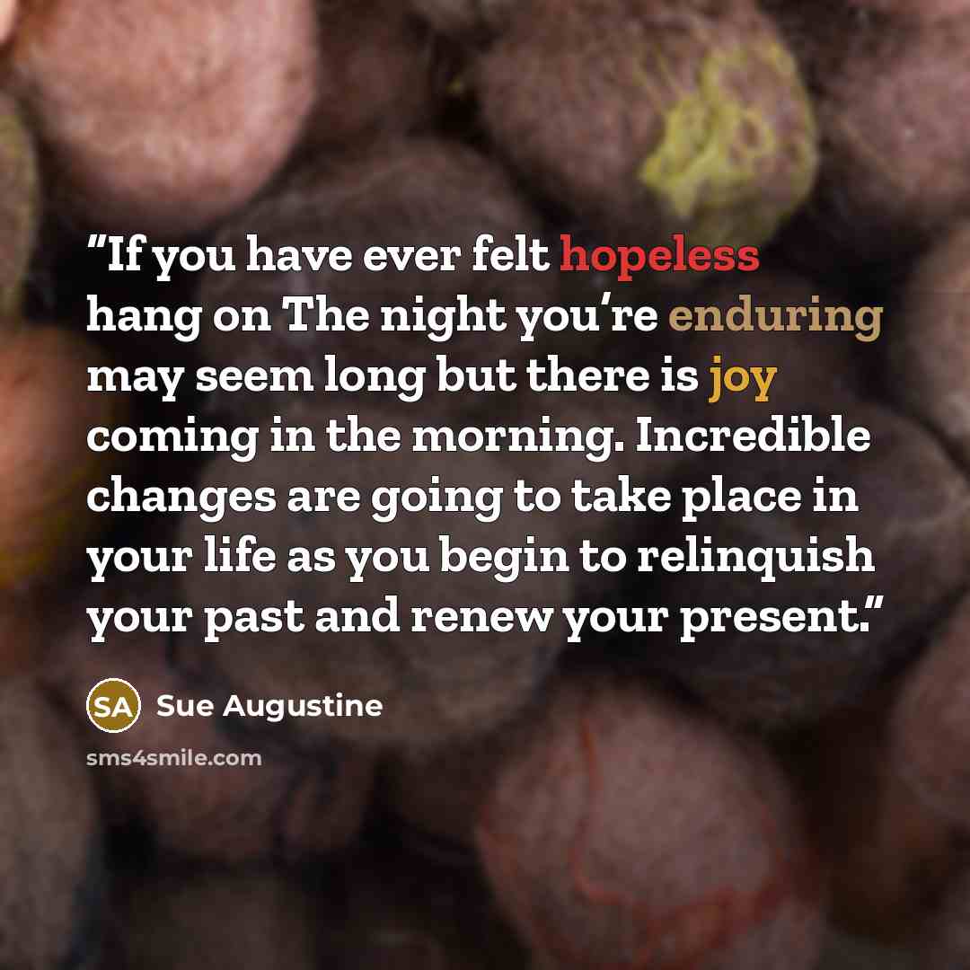 “If you have ever felt hopeless hang on The night you’re enduring may seem long but there is joy coming in the morning. Incredible changes are going to take place in your life as you begin to relinquish your past and renew your present.” quote by Sue Augustine