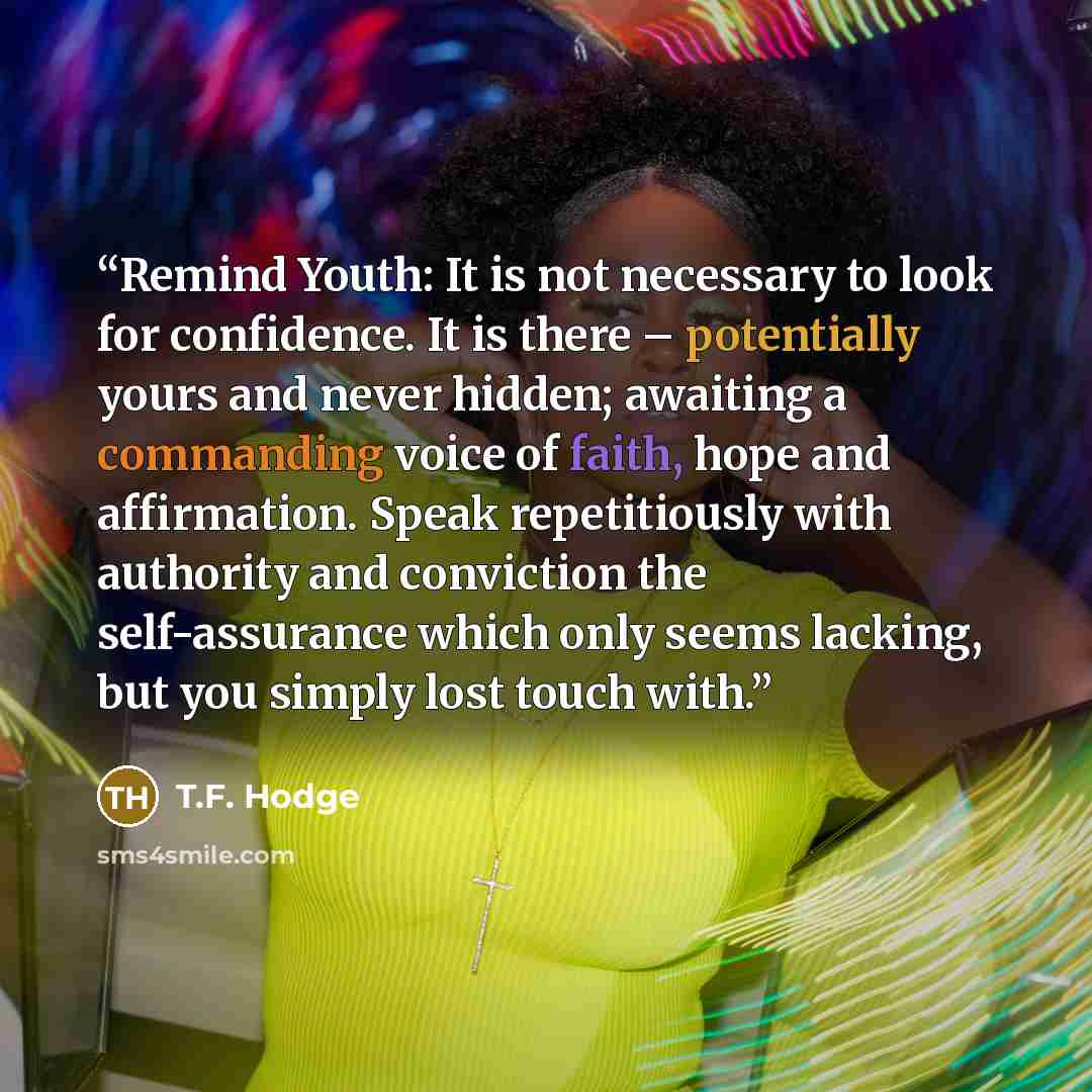 “Remind Youth: It is not necessary to look for confidence. It is there – potentially yours and never hidden; awaiting a commanding voice of faith, hope and affirmation. Speak repetitiously with authority and conviction the self-assurance which only seems lacking, but you simply lost touch with.” quote by T.F. Hodge