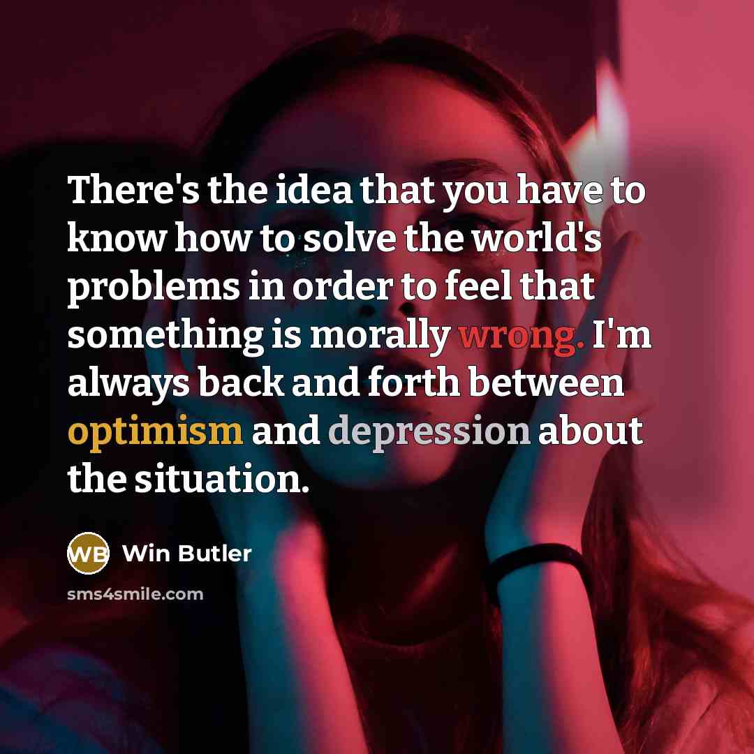 “There's the idea that you have to know how to solve the world's problems in order to feel that something is morally wrong. I'm always back and forth between optimism and depression about the situation.” quote by Win Butler