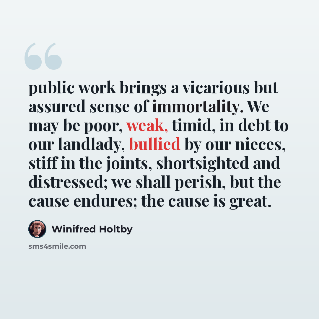 “public work brings a vicarious but assured sense of immortality. We may be poor, weak, timid, in debt to our landlady, bullied by our nieces, stiff in the joints, shortsighted and distressed; we shall perish, but the cause endures; the cause is great.” quote by Winifred Holtby