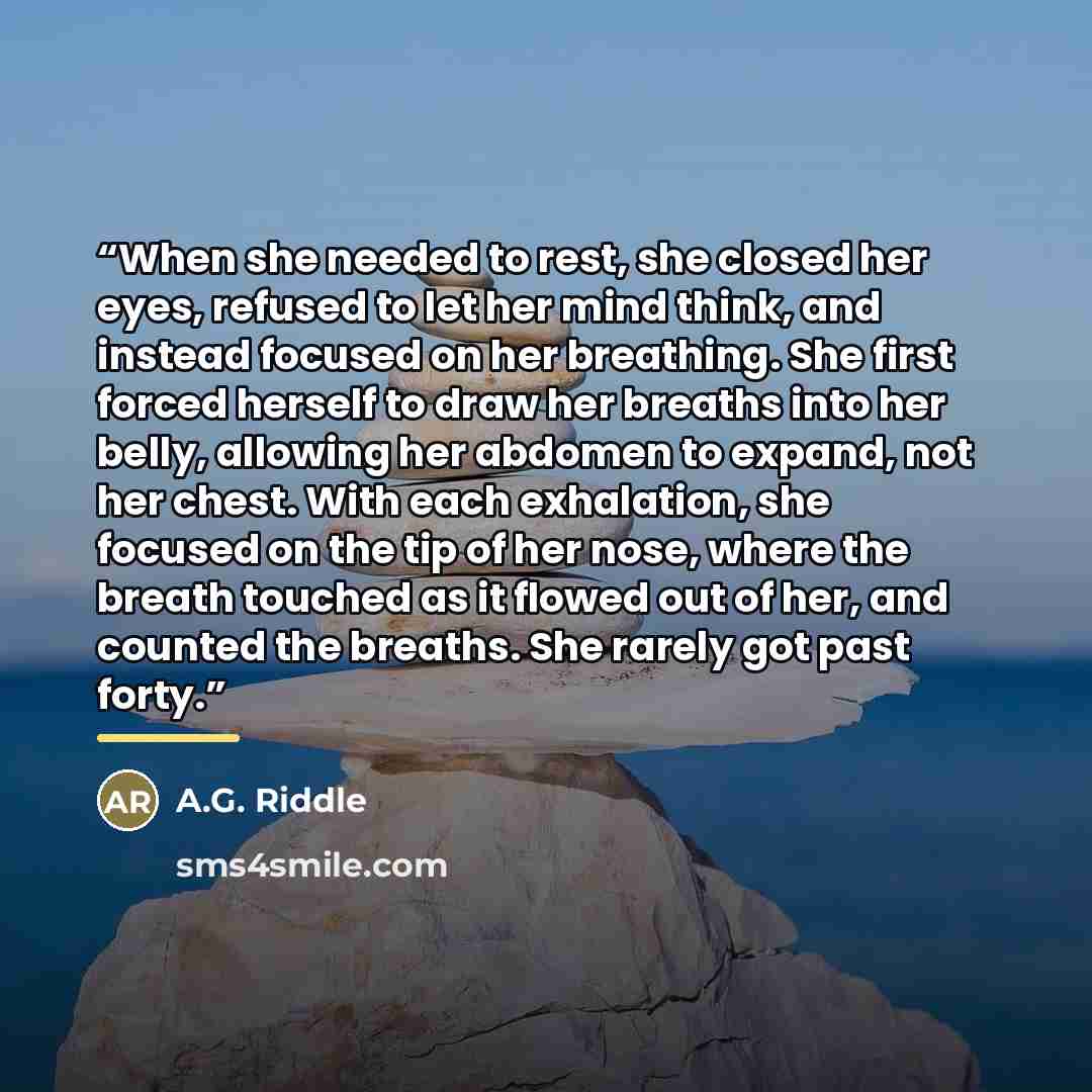 “When she needed to rest, she closed her eyes, refused to let her mind think, and instead focused on her breathing. She first forced herself to draw her breaths into her belly, allowing her abdomen to expand, not her chest. With each exhalation, she focused on the tip of her nose, where the breath…” quote by A.G. Riddle