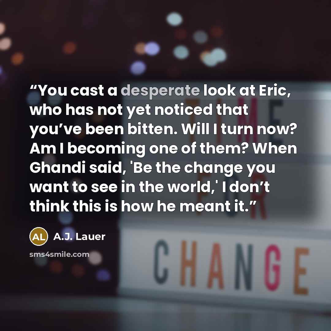 “You cast a desperate look at Eric, who has not yet noticed that you’ve been bitten. Will I turn now? Am I becoming one of them? When Ghandi said, 'Be the change you want to see in the world,' I don’t think this is how he meant it.” quote by A.J. Lauer