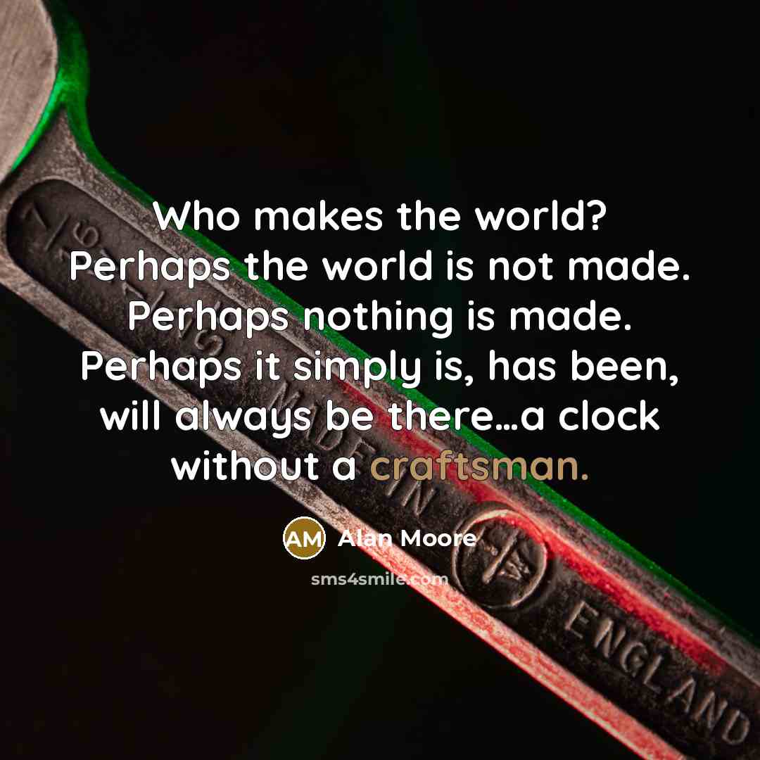 “Who makes the world? Perhaps the world is not made. Perhaps nothing is made. Perhaps it simply is, has been, will always be there…a clock without a craftsman.” quote by Alan Moore
