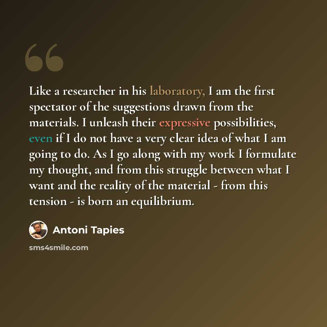 “Like a researcher in his laboratory, I am the first spectator of the suggestions drawn from the materials. I unleash their expressive possibilities, even if I do not have a very clear idea of what I am going to do. As I go along with my work I formulate my thought, and from this struggle between…” quote by Antoni Tapies