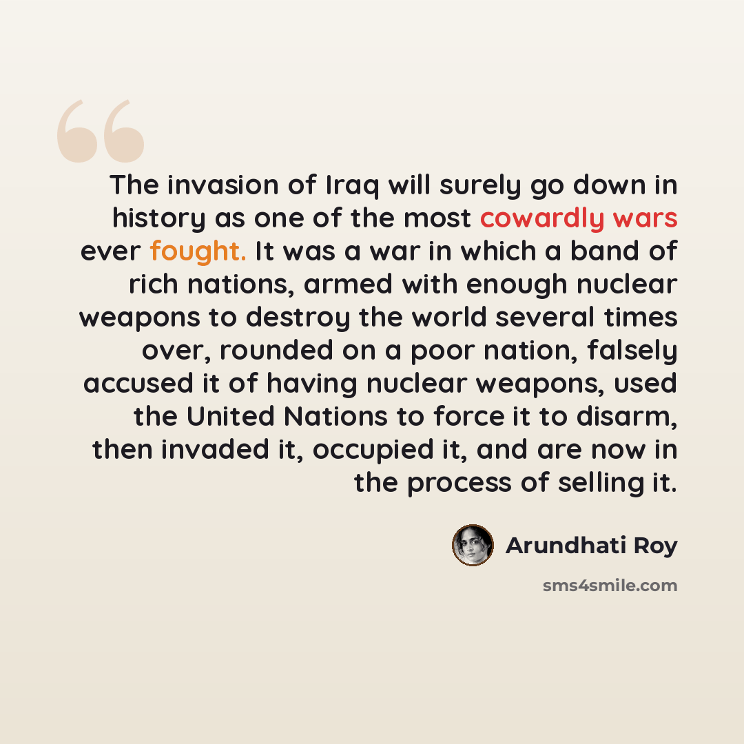 “The invasion of Iraq will surely go down in history as one of the most cowardly wars ever fought. It was a war in which a band of rich nations, armed with enough nuclear weapons to destroy the world several times over, rounded on a poor nation, falsely accused it of having nuclear weapons, used…” quote by Arundhati Roy