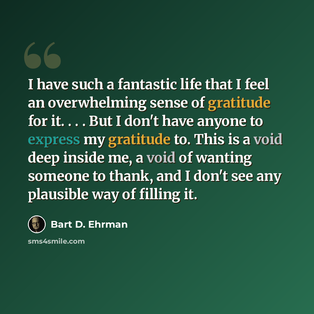 “I have such a fantastic life that I feel an overwhelming sense of gratitude for it. . . . But I don't have anyone to express my gratitude to. This is a void deep inside me, a void of wanting someone to thank, and I don't see any plausible way of filling it.” quote by Bart D. Ehrman